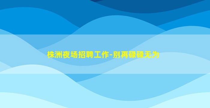 株洲夜场招聘工作-别再碌碌无为